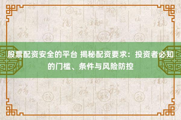 股票配资安全的平台 揭秘配资要求：投资者必知的门槛、条件与风险防控