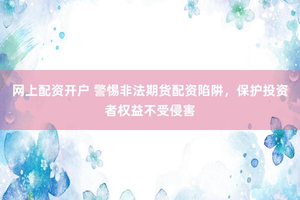 网上配资开户 警惕非法期货配资陷阱，保护投资者权益不受侵害