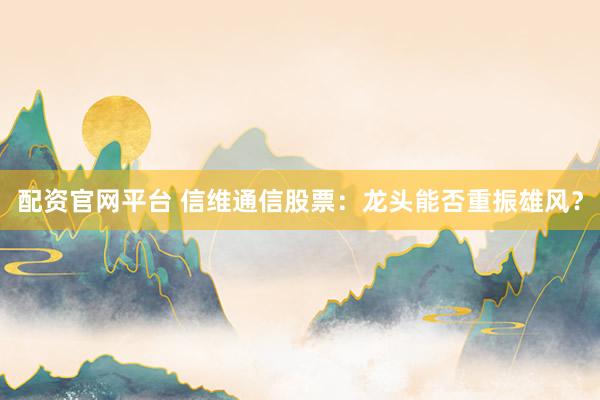 配资官网平台 信维通信股票：龙头能否重振雄风？