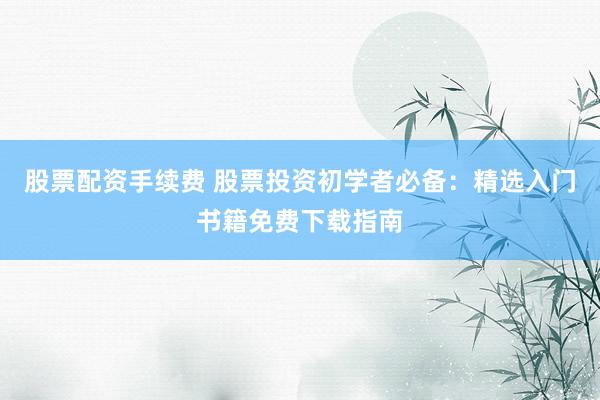 股票配资手续费 股票投资初学者必备：精选入门书籍免费下载指南