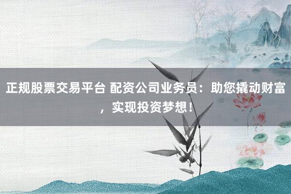 正规股票交易平台 配资公司业务员：助您撬动财富，实现投资梦想！