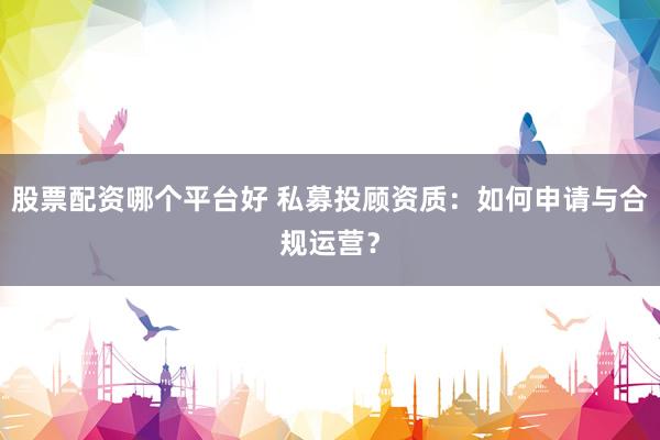 股票配资哪个平台好 私募投顾资质：如何申请与合规运营？