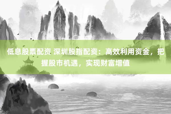 低息股票配资 深圳股指配资：高效利用资金，把握股市机遇，实现财富增值