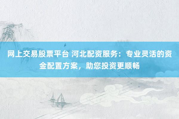 网上交易股票平台 河北配资服务：专业灵活的资金配置方案，助您投资更顺畅