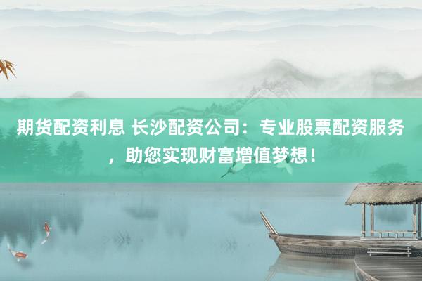 期货配资利息 长沙配资公司：专业股票配资服务，助您实现财富增值梦想！