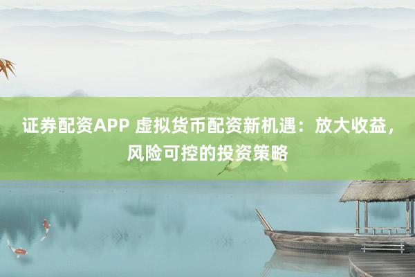 证券配资APP 虚拟货币配资新机遇：放大收益，风险可控的投资策略