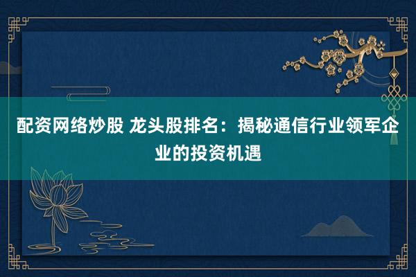 配资网络炒股 龙头股排名：揭秘通信行业领军企业的投资机遇
