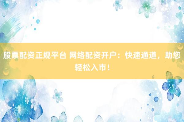 股票配资正规平台 网络配资开户：快速通道，助您轻松入市！