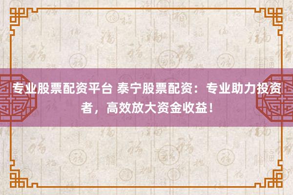 专业股票配资平台 泰宁股票配资：专业助力投资者，高效放大资金收益！
