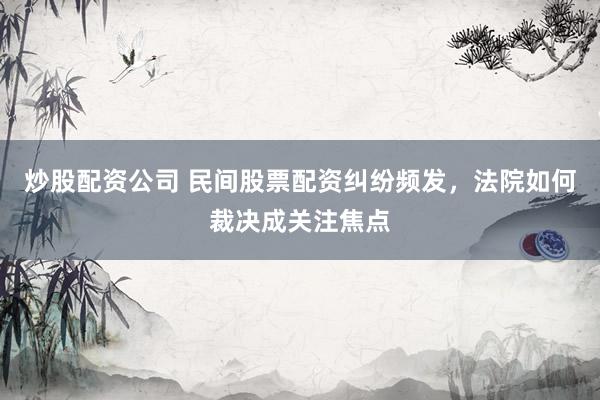 炒股配资公司 民间股票配资纠纷频发，法院如何裁决成关注焦点