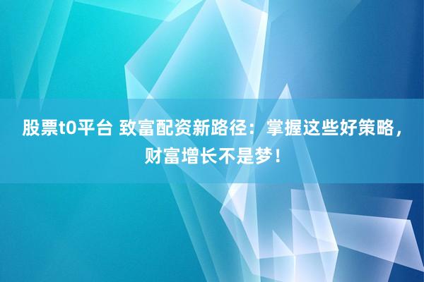 股票t0平台 致富配资新路径：掌握这些好策略，财富增长不是梦！