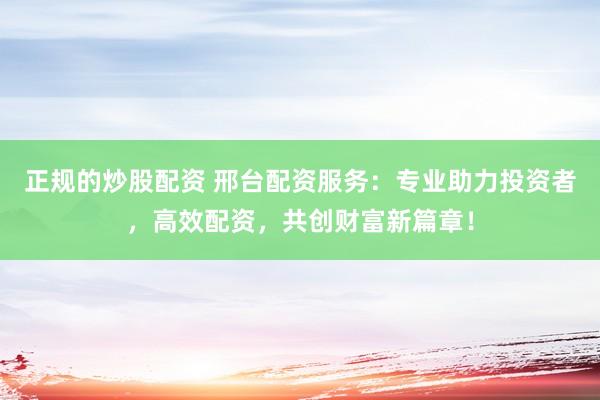 正规的炒股配资 邢台配资服务：专业助力投资者，高效配资，共创财富新篇章！