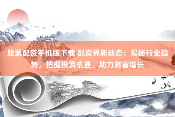 股票配资手机版下载 配资界新动态：揭秘行业趋势，把握投资机遇，助力财富增长