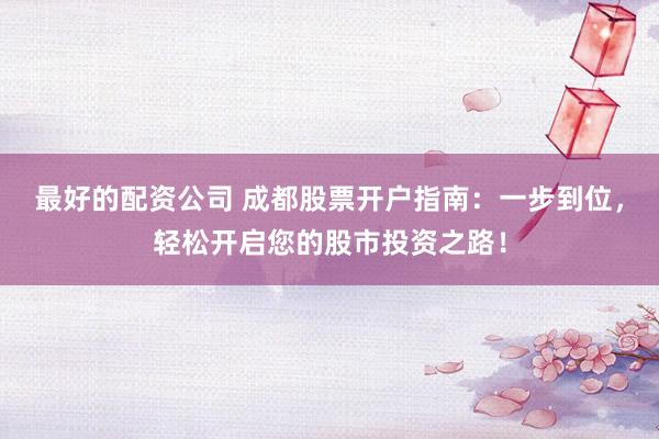 最好的配资公司 成都股票开户指南：一步到位，轻松开启您的股市投资之路！