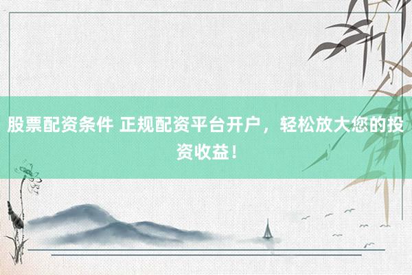 股票配资条件 正规配资平台开户，轻松放大您的投资收益！
