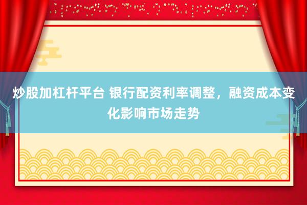 炒股加杠杆平台 银行配资利率调整，融资成本变化影响市场走势