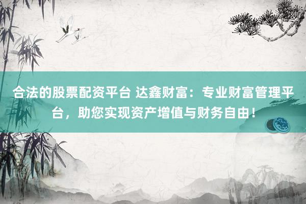 合法的股票配资平台 达鑫财富：专业财富管理平台，助您实现资产增值与财务自由！