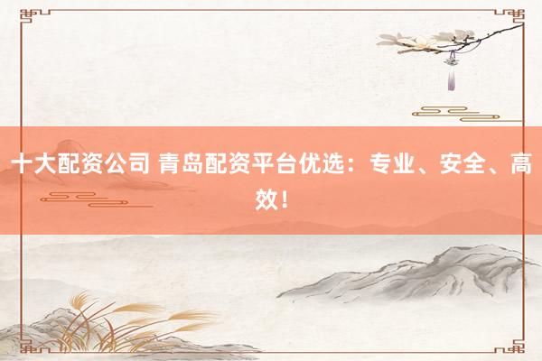 十大配资公司 青岛配资平台优选：专业、安全、高效！