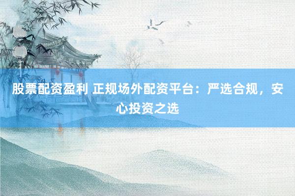 股票配资盈利 正规场外配资平台：严选合规，安心投资之选