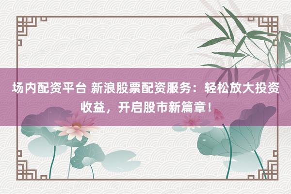 场内配资平台 新浪股票配资服务：轻松放大投资收益，开启股市新篇章！