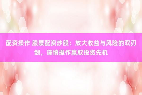 配资操作 股票配资炒股：放大收益与风险的双刃剑，谨慎操作赢取投资先机