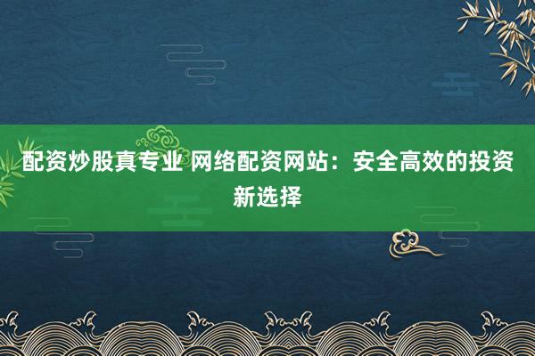 配资炒股真专业 网络配资网站：安全高效的投资新选择