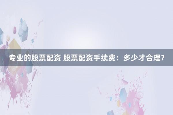 专业的股票配资 股票配资手续费：多少才合理？