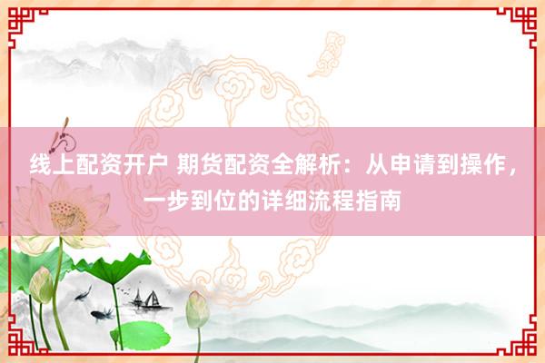 线上配资开户 期货配资全解析：从申请到操作，一步到位的详细流程指南