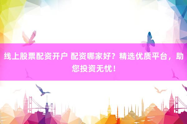 线上股票配资开户 配资哪家好？精选优质平台，助您投资无忧！