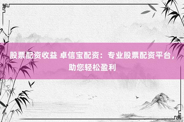 股票配资收益 卓信宝配资：专业股票配资平台，助您轻松盈利