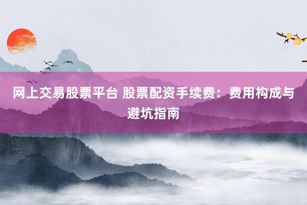网上交易股票平台 股票配资手续费：费用构成与避坑指南