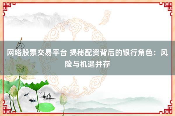 网络股票交易平台 揭秘配资背后的银行角色：风险与机遇并存