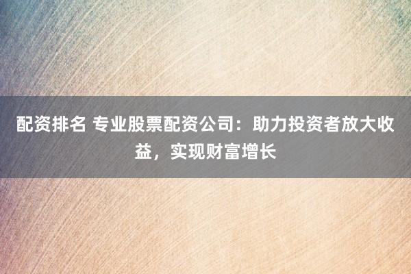 配资排名 专业股票配资公司：助力投资者放大收益，实现财富增长
