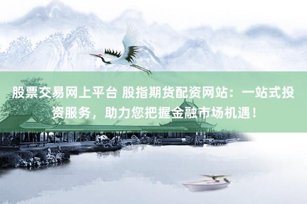 股票交易网上平台 股指期货配资网站：一站式投资服务，助力您把握金融市场机遇！