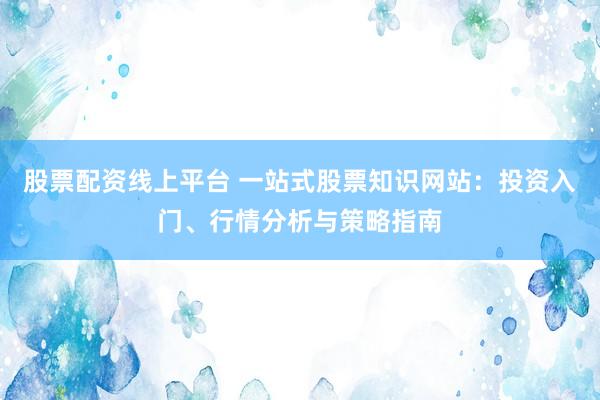 股票配资线上平台 一站式股票知识网站：投资入门、行情分析与策略指南
