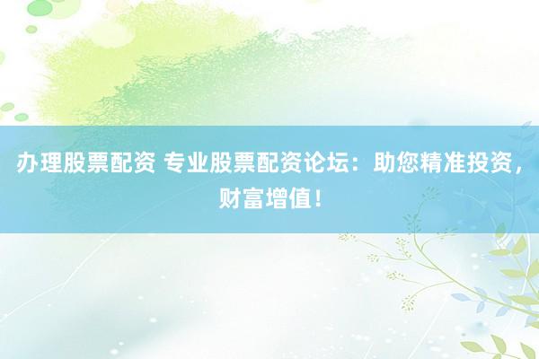 办理股票配资 专业股票配资论坛：助您精准投资，财富增值！
