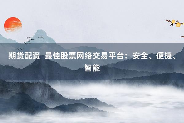 期货配资  最佳股票网络交易平台：安全、便捷、智能