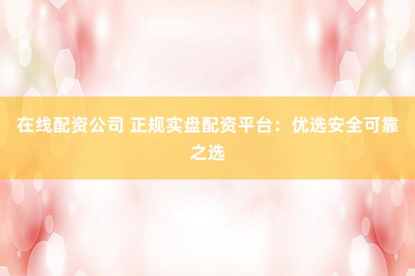 在线配资公司 正规实盘配资平台：优选安全可靠之选