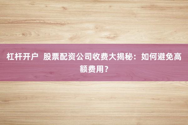 杠杆开户  股票配资公司收费大揭秘：如何避免高额费用？