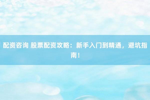 配资咨询 股票配资攻略：新手入门到精通，避坑指南！