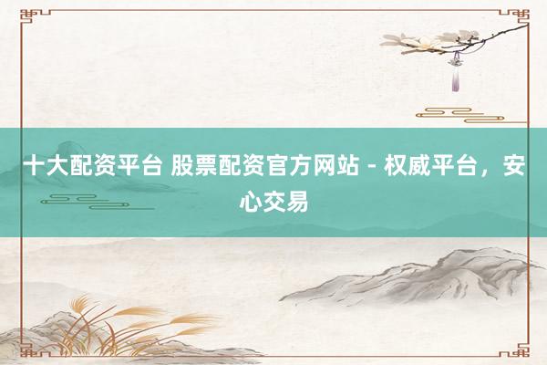 十大配资平台 股票配资官方网站 - 权威平台，安心交易