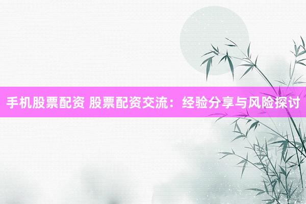 手机股票配资 股票配资交流：经验分享与风险探讨