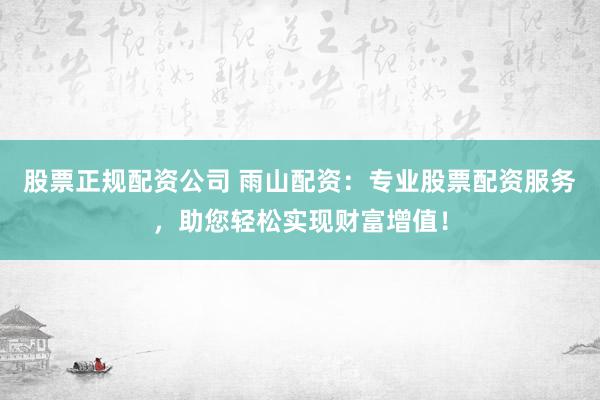 股票正规配资公司 雨山配资：专业股票配资服务，助您轻松实现财富增值！
