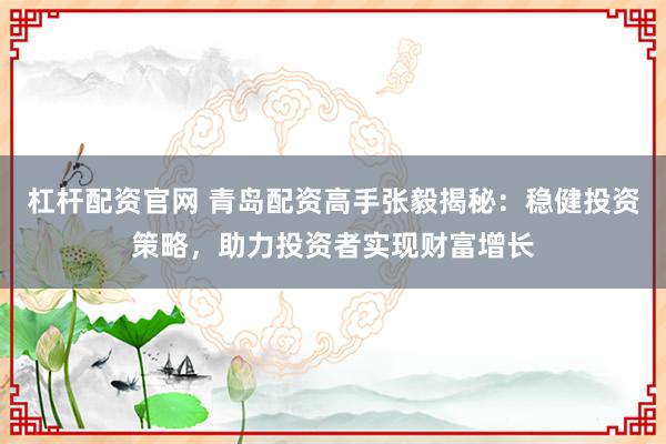 杠杆配资官网 青岛配资高手张毅揭秘：稳健投资策略，助力投资者实现财富增长