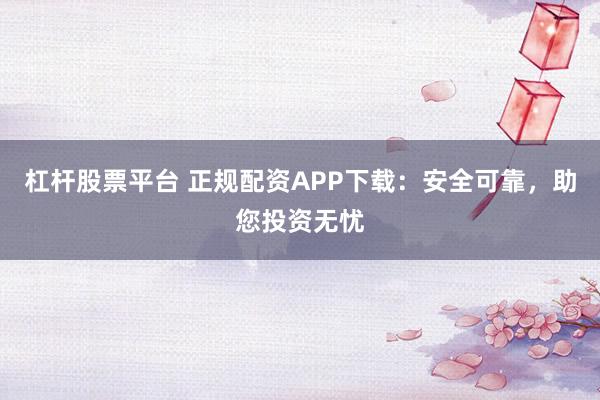 杠杆股票平台 正规配资APP下载：安全可靠，助您投资无忧