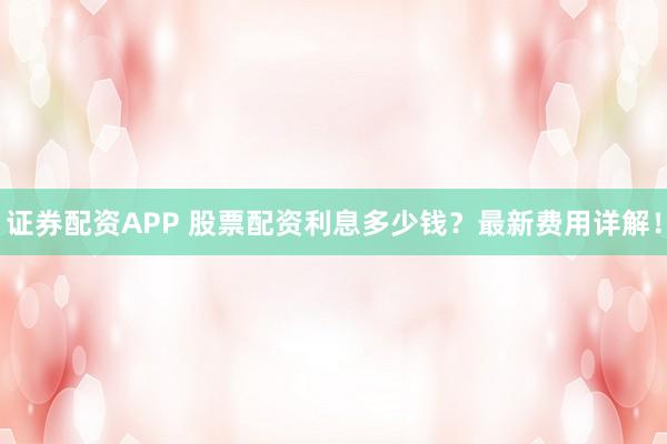 证券配资APP 股票配资利息多少钱？最新费用详解！