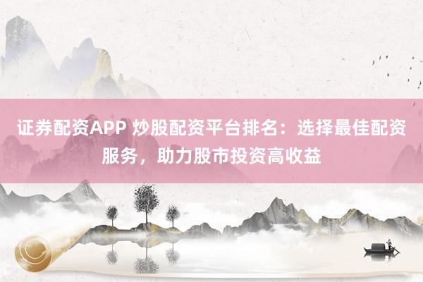 证券配资APP 炒股配资平台排名：选择最佳配资服务，助力股市投资高收益