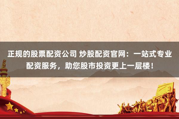 正规的股票配资公司 炒股配资官网：一站式专业配资服务，助您股市投资更上一层楼！