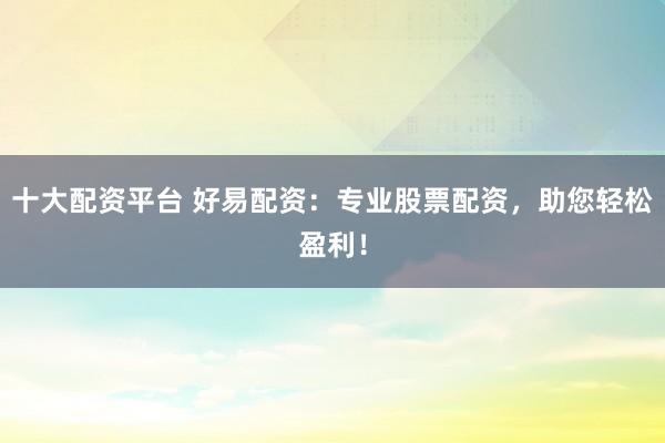十大配资平台 好易配资：专业股票配资，助您轻松盈利！