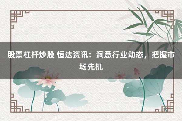 股票杠杆炒股 恒达资讯：洞悉行业动态，把握市场先机